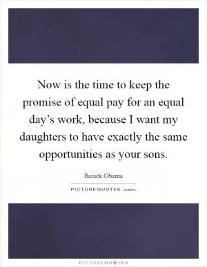 Now is the time to keep the promise of equal pay for an equal day’s work, because I want my daughters to have exactly the same opportunities as your sons Picture Quote #1