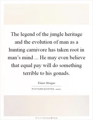 The legend of the jungle heritage and the evolution of man as a hunting carnivore has taken root in man’s mind ... He may even believe that equal pay will do something terrible to his gonads Picture Quote #1