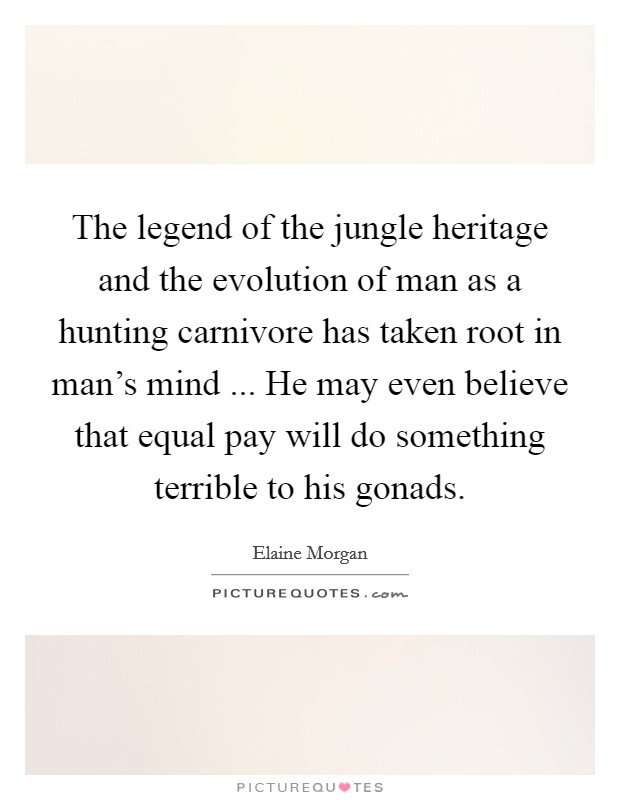 The legend of the jungle heritage and the evolution of man as a hunting carnivore has taken root in man's mind ... He may even believe that equal pay will do something terrible to his gonads. Picture Quote #1