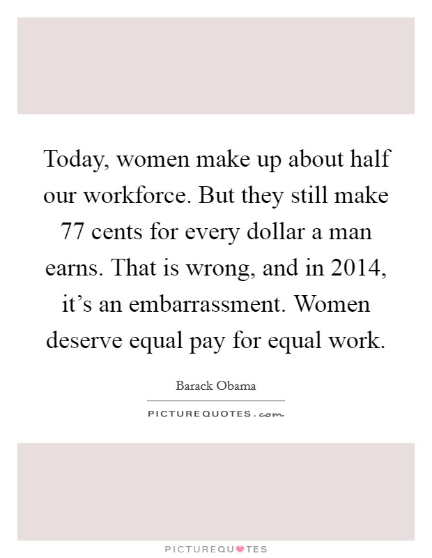 Today, women make up about half our workforce. But they still make 77 cents for every dollar a man earns. That is wrong, and in 2014, it's an embarrassment. Women deserve equal pay for equal work. Picture Quote #1