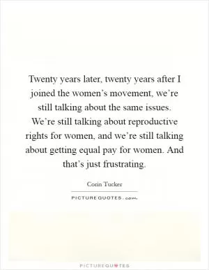 Twenty years later, twenty years after I joined the women’s movement, we’re still talking about the same issues. We’re still talking about reproductive rights for women, and we’re still talking about getting equal pay for women. And that’s just frustrating Picture Quote #1