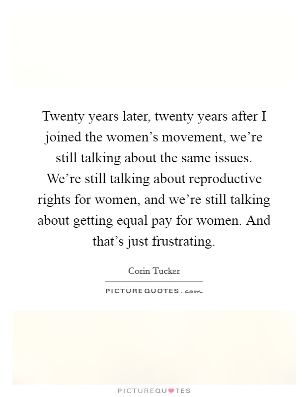 Twenty years later, twenty years after I joined the women's movement, we're still talking about the same issues. We're still talking about reproductive rights for women, and we're still talking about getting equal pay for women. And that's just frustrating. Picture Quote #1