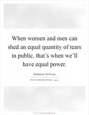 When women and men can shed an equal quantity of tears in public, that’s when we’ll have equal power Picture Quote #1
