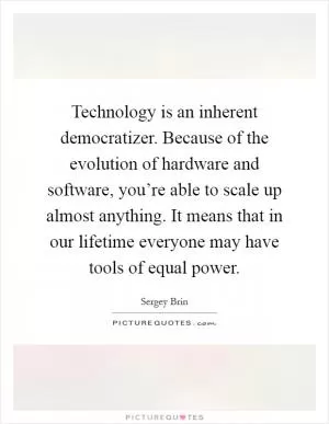 Technology is an inherent democratizer. Because of the evolution of hardware and software, you’re able to scale up almost anything. It means that in our lifetime everyone may have tools of equal power Picture Quote #1