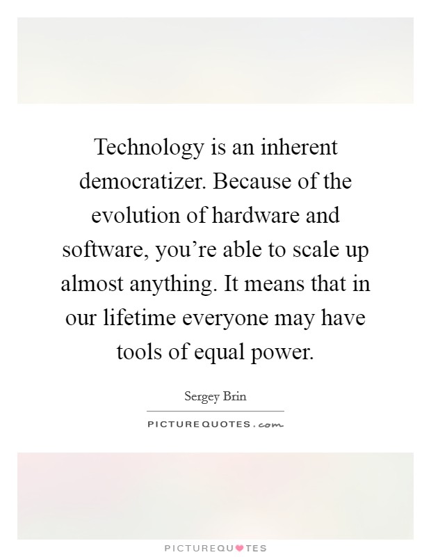 Technology is an inherent democratizer. Because of the evolution of hardware and software, you're able to scale up almost anything. It means that in our lifetime everyone may have tools of equal power. Picture Quote #1