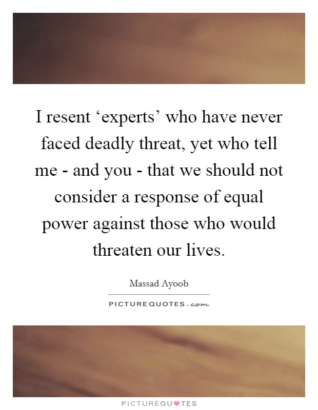 I resent ‘experts' who have never faced deadly threat, yet who tell me - and you - that we should not consider a response of equal power against those who would threaten our lives. Picture Quote #1