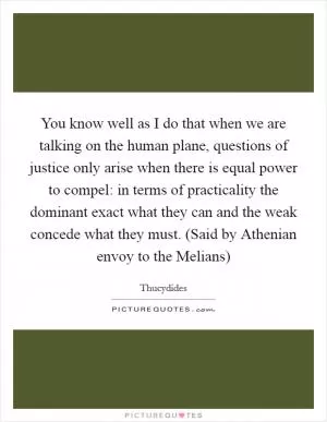 You know well as I do that when we are talking on the human plane, questions of justice only arise when there is equal power to compel: in terms of practicality the dominant exact what they can and the weak concede what they must. (Said by Athenian envoy to the Melians) Picture Quote #1