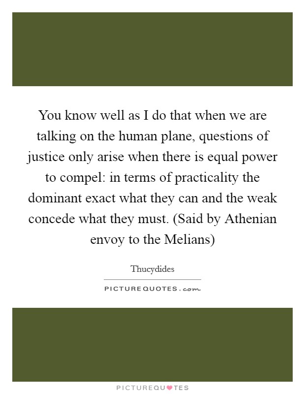 You know well as I do that when we are talking on the human plane, questions of justice only arise when there is equal power to compel: in terms of practicality the dominant exact what they can and the weak concede what they must. (Said by Athenian envoy to the Melians) Picture Quote #1