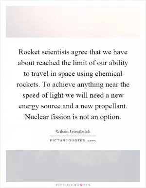 Rocket scientists agree that we have about reached the limit of our ability to travel in space using chemical rockets. To achieve anything near the speed of light we will need a new energy source and a new propellant. Nuclear fission is not an option Picture Quote #1