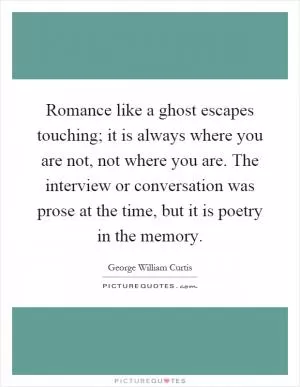 Romance like a ghost escapes touching; it is always where you are not, not where you are. The interview or conversation was prose at the time, but it is poetry in the memory Picture Quote #1