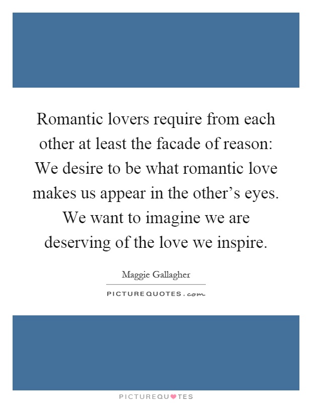 Romantic lovers require from each other at least the facade of reason: We desire to be what romantic love makes us appear in the other's eyes. We want to imagine we are deserving of the love we inspire Picture Quote #1