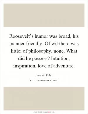 Roosevelt’s humor was broad, his manner friendly. Of wit there was little; of philosophy, none. What did he possess? Intuition, inspiration, love of adventure Picture Quote #1