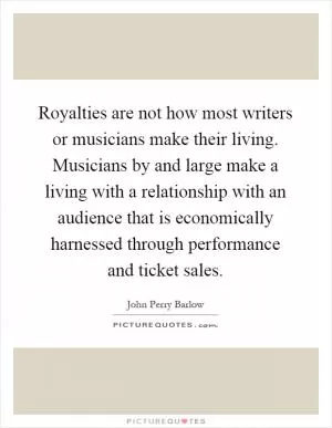 Royalties are not how most writers or musicians make their living. Musicians by and large make a living with a relationship with an audience that is economically harnessed through performance and ticket sales Picture Quote #1
