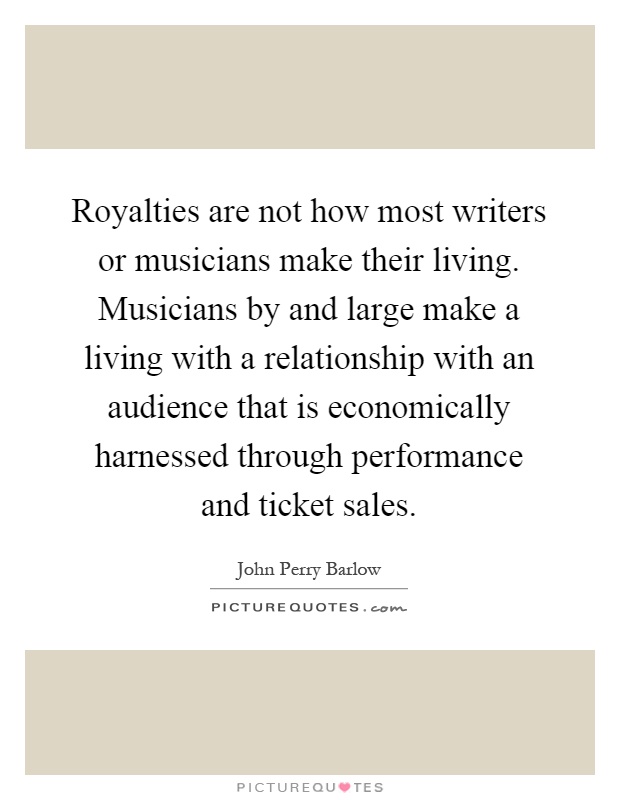 Royalties are not how most writers or musicians make their living. Musicians by and large make a living with a relationship with an audience that is economically harnessed through performance and ticket sales Picture Quote #1