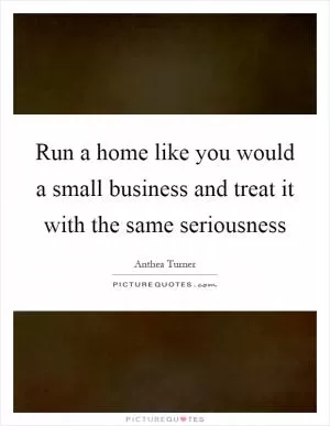 Run a home like you would a small business and treat it with the same seriousness Picture Quote #1