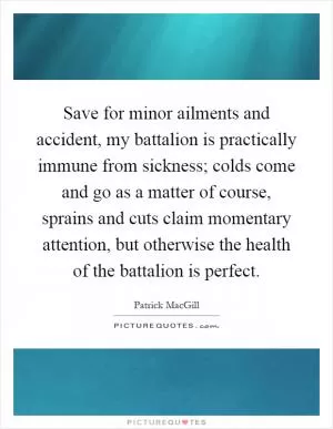 Save for minor ailments and accident, my battalion is practically immune from sickness; colds come and go as a matter of course, sprains and cuts claim momentary attention, but otherwise the health of the battalion is perfect Picture Quote #1