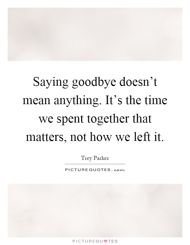 Saying goodbye doesn't mean anything. It's the time we spent together that matters, not how we left it Picture Quote #1