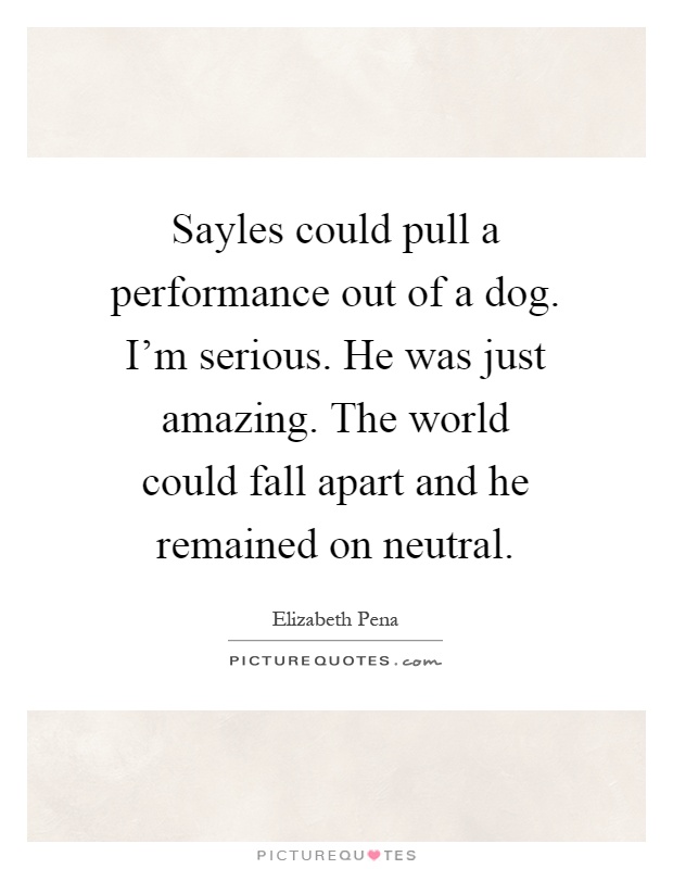 Sayles could pull a performance out of a dog. I'm serious. He was just amazing. The world could fall apart and he remained on neutral Picture Quote #1