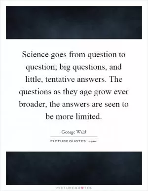 Science goes from question to question; big questions, and little, tentative answers. The questions as they age grow ever broader, the answers are seen to be more limited Picture Quote #1