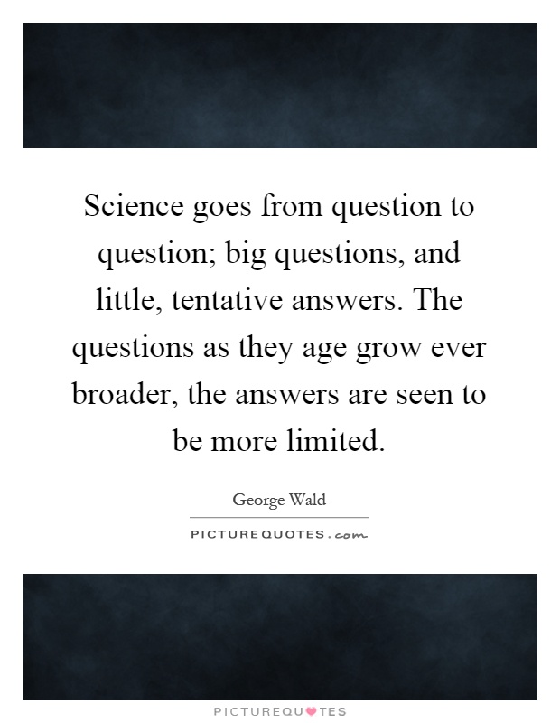Science goes from question to question; big questions, and little, tentative answers. The questions as they age grow ever broader, the answers are seen to be more limited Picture Quote #1