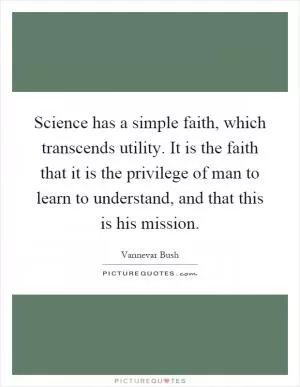 Science has a simple faith, which transcends utility. It is the faith that it is the privilege of man to learn to understand, and that this is his mission Picture Quote #1