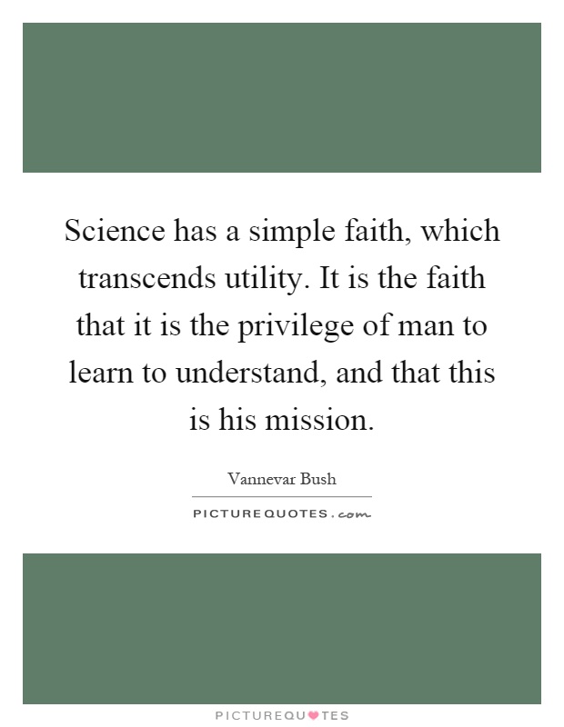 Science has a simple faith, which transcends utility. It is the faith that it is the privilege of man to learn to understand, and that this is his mission Picture Quote #1
