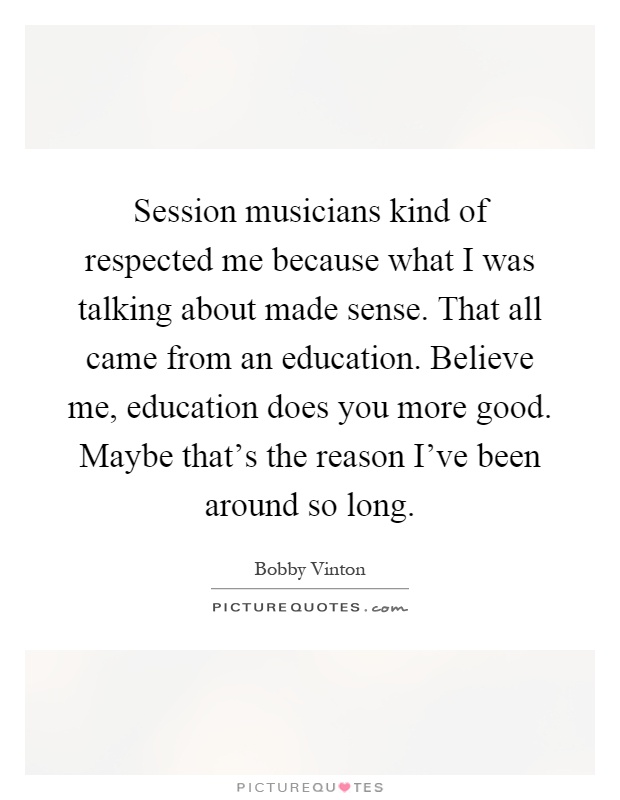 Session musicians kind of respected me because what I was talking about made sense. That all came from an education. Believe me, education does you more good. Maybe that's the reason I've been around so long Picture Quote #1