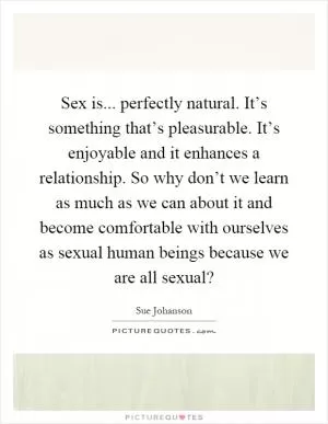 Sex is... perfectly natural. It’s something that’s pleasurable. It’s enjoyable and it enhances a relationship. So why don’t we learn as much as we can about it and become comfortable with ourselves as sexual human beings because we are all sexual? Picture Quote #1