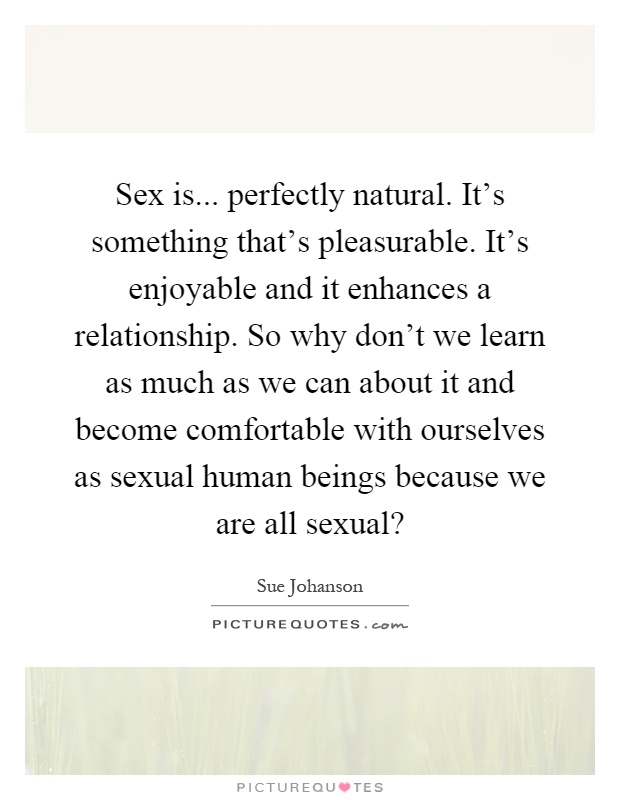 Sex is... perfectly natural. It's something that's pleasurable. It's enjoyable and it enhances a relationship. So why don't we learn as much as we can about it and become comfortable with ourselves as sexual human beings because we are all sexual? Picture Quote #1