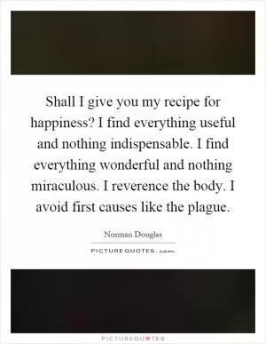 Shall I give you my recipe for happiness? I find everything useful and nothing indispensable. I find everything wonderful and nothing miraculous. I reverence the body. I avoid first causes like the plague Picture Quote #1