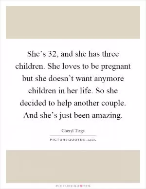 She’s 32, and she has three children. She loves to be pregnant but she doesn’t want anymore children in her life. So she decided to help another couple. And she’s just been amazing Picture Quote #1