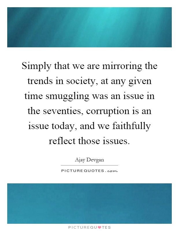 Simply that we are mirroring the trends in society, at any given time smuggling was an issue in the seventies, corruption is an issue today, and we faithfully reflect those issues Picture Quote #1