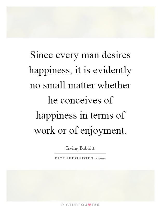 Since every man desires happiness, it is evidently no small matter whether he conceives of happiness in terms of work or of enjoyment Picture Quote #1