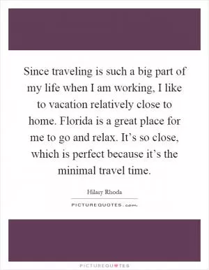 Since traveling is such a big part of my life when I am working, I like to vacation relatively close to home. Florida is a great place for me to go and relax. It’s so close, which is perfect because it’s the minimal travel time Picture Quote #1