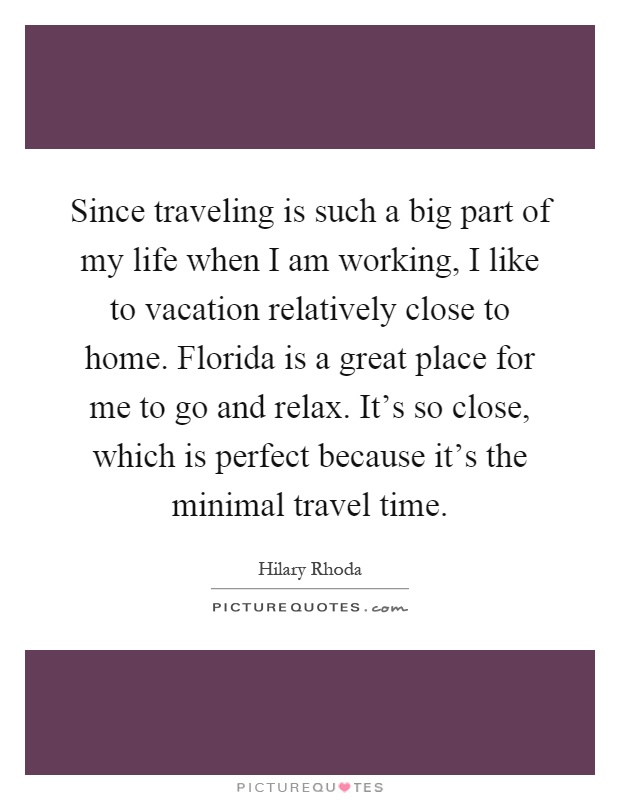 Since traveling is such a big part of my life when I am working, I like to vacation relatively close to home. Florida is a great place for me to go and relax. It's so close, which is perfect because it's the minimal travel time Picture Quote #1