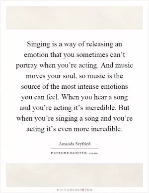 Singing is a way of releasing an emotion that you sometimes can’t portray when you’re acting. And music moves your soul, so music is the source of the most intense emotions you can feel. When you hear a song and you’re acting it’s incredible. But when you’re singing a song and you’re acting it’s even more incredible Picture Quote #1