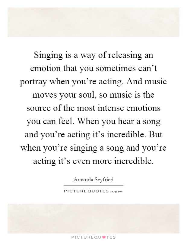 Singing is a way of releasing an emotion that you sometimes can't portray when you're acting. And music moves your soul, so music is the source of the most intense emotions you can feel. When you hear a song and you're acting it's incredible. But when you're singing a song and you're acting it's even more incredible Picture Quote #1