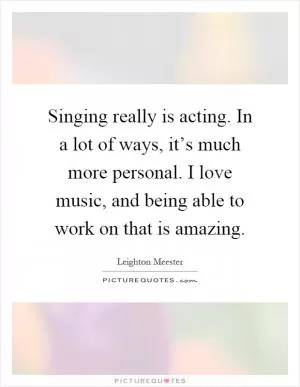 Singing really is acting. In a lot of ways, it’s much more personal. I love music, and being able to work on that is amazing Picture Quote #1