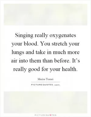 Singing really oxygenates your blood. You stretch your lungs and take in much more air into them than before. It’s really good for your health Picture Quote #1