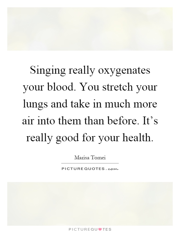 Singing really oxygenates your blood. You stretch your lungs and take in much more air into them than before. It's really good for your health Picture Quote #1