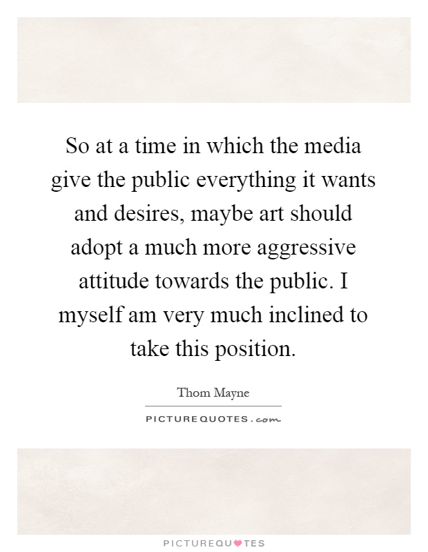 So at a time in which the media give the public everything it wants and desires, maybe art should adopt a much more aggressive attitude towards the public. I myself am very much inclined to take this position Picture Quote #1