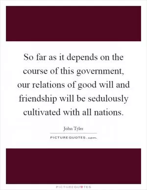 So far as it depends on the course of this government, our relations of good will and friendship will be sedulously cultivated with all nations Picture Quote #1