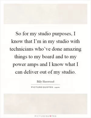 So for my studio purposes, I know that I’m in my studio with technicians who’ve done amazing things to my board and to my power amps and I know what I can deliver out of my studio Picture Quote #1