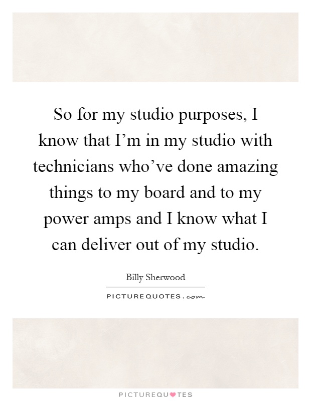 So for my studio purposes, I know that I'm in my studio with technicians who've done amazing things to my board and to my power amps and I know what I can deliver out of my studio Picture Quote #1