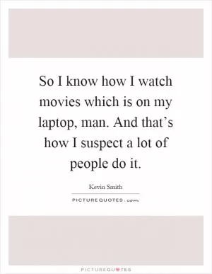 So I know how I watch movies which is on my laptop, man. And that’s how I suspect a lot of people do it Picture Quote #1