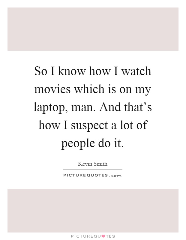 So I know how I watch movies which is on my laptop, man. And that's how I suspect a lot of people do it Picture Quote #1