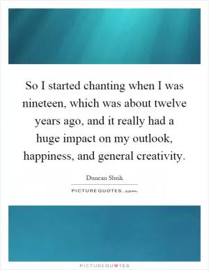 So I started chanting when I was nineteen, which was about twelve years ago, and it really had a huge impact on my outlook, happiness, and general creativity Picture Quote #1