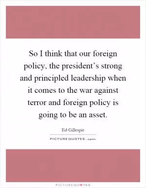 So I think that our foreign policy, the president’s strong and principled leadership when it comes to the war against terror and foreign policy is going to be an asset Picture Quote #1