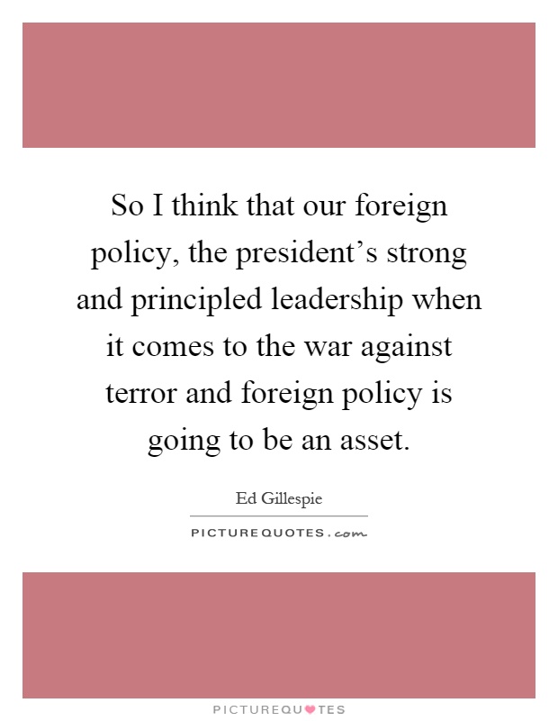 So I think that our foreign policy, the president's strong and principled leadership when it comes to the war against terror and foreign policy is going to be an asset Picture Quote #1