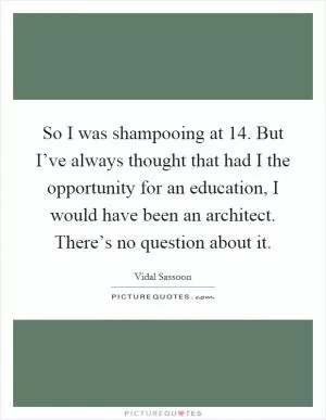 So I was shampooing at 14. But I’ve always thought that had I the opportunity for an education, I would have been an architect. There’s no question about it Picture Quote #1